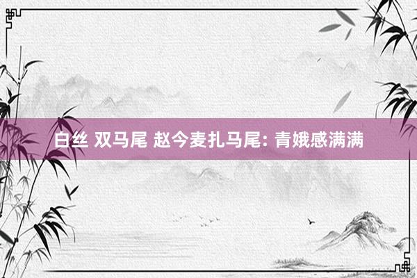 白丝 双马尾 赵今麦扎马尾: 青娥感满满