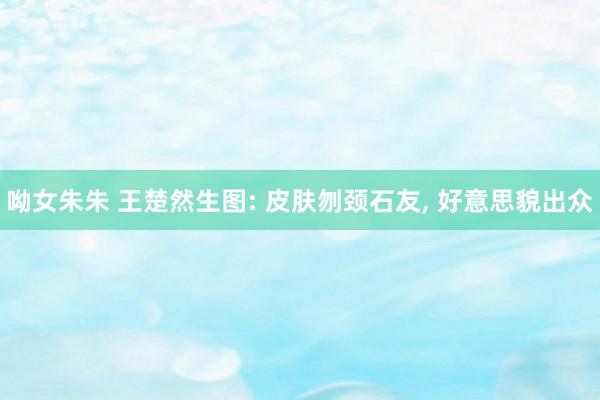 呦女朱朱 王楚然生图: 皮肤刎颈石友， 好意思貌出众