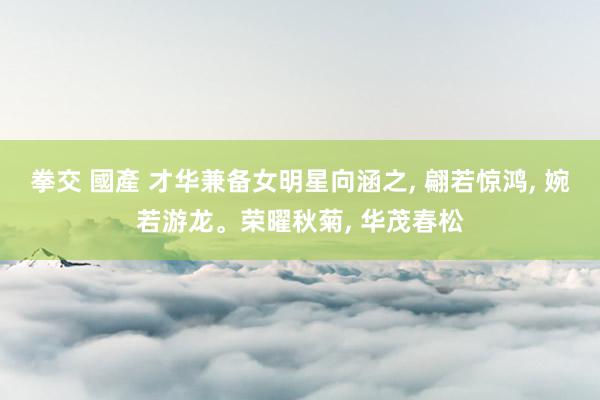 拳交 國產 才华兼备女明星向涵之， 翩若惊鸿， 婉若游龙。荣曜秋菊， 华茂春松