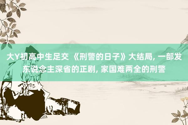 大Y初高中生足交 《刑警的日子》大结局， 一部发东说念主深省的正剧， 家国难两全的刑警