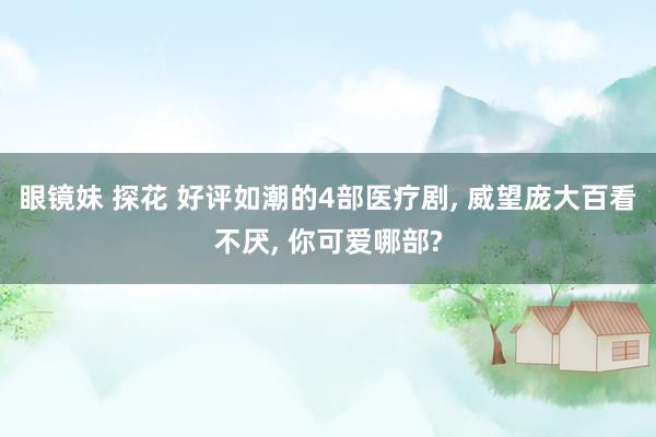 眼镜妹 探花 好评如潮的4部医疗剧， 威望庞大百看不厌， 你可爱哪部?