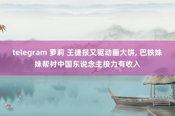 telegram 萝莉 王捷报又驱动画大饼， 巴铁妹妹帮衬中国东说念主接力有收入