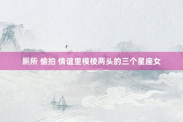 厕所 偷拍 情谊里模棱两头的三个星座女